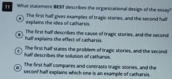 11 What statement BEST describes the organizational design of the essay?
A The first half gives examples of tragic stories, and the second half
explains the idea of catharsis.
B
half explains the effect of catharsis.
The first half describes the cause of tragic stories, and the second B
C
The first half states the problem of tragic stories, and the second
half describes the solution of catharsis.
D
seconf half explains which one is an example of catharsis.
The first half compares and contrasts tragic stories, and the