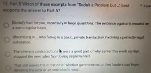 12. Part B Which of these excerpts from "Soda's a Problem but - best
supports the answer to Part A?
[Soday's bad for you especially in large quantities The evidence against it mounts on
a semi-regular basis.
Bloomberg is ... interfering in a basic, private transaction involving a perfectly legal
substance.
The inherent contradictions were a good part of why earlier this week a judge
stopped the new rules from being implemented.
That still leaves the question of whether governments or their leaders can begin
dictating the look of an individual's meal.
1 poin