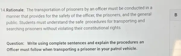 14.Rationale: The transportation of prisoners by an officer must be conducted in a
manner that provides for the safety of the officer, the prisoners, and the general
public. Students must understand the safe procedures for transporting and
searching prisoners without violating their constitutional rights
Question: Write using complete sentences and explain the procedures an
Officer must follow when transporting a prisoner in your patrol vehicle.
B