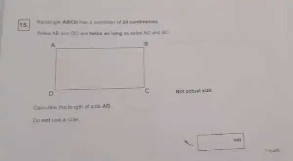 15.
Rectangle ABCD has a perimeter of 24 centimetres.
Sides AB and DC are twice as long as sides AD and BC.
square 
C
Calculate the length of side AD.
Do not use a ruler.
cm