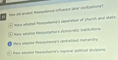 17
How did ancient Mesopotamia influence later civilizations?
A Many adopted Mesopotamia's separation of church and state
B Many adopted Mesopotamis?democratic institutions.
Many adopted Mesopotemia's centralized monarchy.
Many adopted Mesopotamis's regional political divisions.