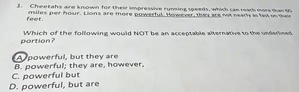 1.Cheetahs are known for their im pressive running speeds, which can reach more than 60
miles per hour Lions are more powerful. However , they are not nearly as fast on their
feet.
Which of the following would NOT be an acceptable alternative to the underlined
portion?
powerful, but they are
B. powerful;they are , however,
C. powerful but
D. powerful but are