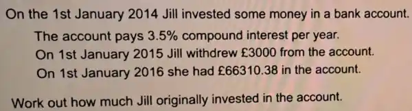 On the 1st January 2014 Jill invested some money in a bank account.
The account pays 3.5%  compound I interest per year.
On 1st January 2015 Jill withdrew ￡3000 from the account.
On 1st January 2016 she had ￡66310.38 in the account.
Work out how much Jill originally invested in the account.