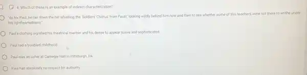 (2) 4. Which of these is an example of indirect characterization?
'As for Paul, he ran down the hill whistling the "Soldiers' Chorus' from Faust; looking wildly behind him now and then to see whether some of this teachers were not there to writhe under
his lightheartedness."
Paul's clothing signified his theatrical manner and his desire to appear suave and sophisticated.
Paul had a troubled childhood.
Paul was an usher at Carnegie Hall in Pittsburgh PA
Paul had absolutely no respect for authority.