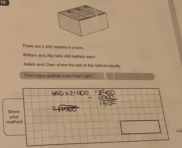 There are 2,400 leaflets in a box.
William and Ally take 450 leaflets each.
Adam and Chen share the rest of the leaflets equally.
How many leaflets does Adam get?