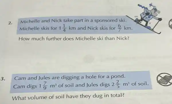 2.
Michelle and Nick take part in a sponsored ski.
Michelle skis for 1(1)/(4) km and Nick skis for (6)/(7)km
How much further does Michelle ski than Nick?
3.
Cam and Jules are digging a hole for a pond.
Cam digs 1(7)/(9)m^3 of soil and Jules digs 2(2)/(5)m^3 of soil.
What volume of soil have they dug in total?