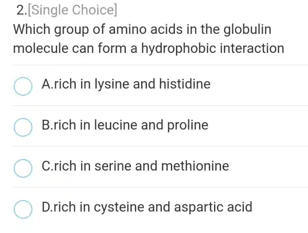 2.[Single Choice]
Which group of amino acids in the globulin
molecule can form a hydrophobic interaction
A.rich in lysine and histidine
B.rich in leucine and proline
C.rich in serine and methionine
D.rich in cysteine and aspartic acid