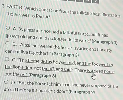 3. PART B: Which quotation from the folktale best illustrates
the answer to Part A?
A. "A peasant once had a faithful horse.but it had
grown old and could no longer do its work." (Paragraph 1)
B. "Alas!" answered the horse, "avarice and honesty
cannot live together!"(Paragraph 3)
C. The horse did as he was told, and the fox went to
the lion's den, not far off, and said: "There is a dead horse
out there." (Paragraph 6)
D."But the horse let him roar, and never stopped till he
stood before his master's door." (Paragraph 9)