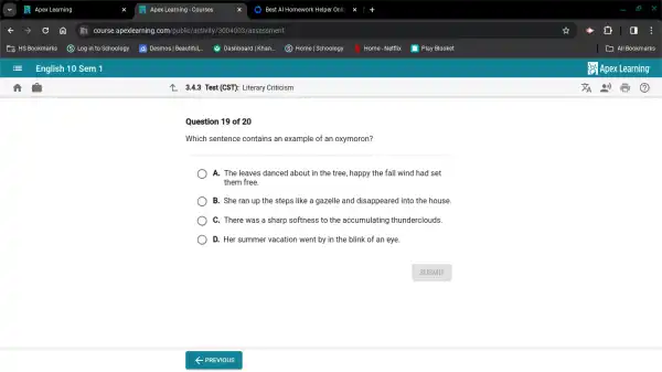 3.4.3 Test (CST): Literary Criticism
Question 19 of 20
Which sentence contains an example of an oxymoron?
A. The leaves danced about in the tree , happy the fall wind had set
them free.
B. She ran up the steps like a gazelle and disappeared into the house.
C. There was a sharp softness to the accumulating thunderclouds.
D. Her summer vacation went by in the blink of an eye.