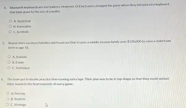 4. Bluetooth keyboards are everywhere However, GI Electronics changed the game when they introduced a keyboard
that folds down to the size of a wallet.
A. Statistical
B. Innovative
C. Symbolic
5. Researchers surveyed families and found out that it costs a middle income family over 220,000 to raise a child from
birth to age 18.
A. Statistic
B. Evoke
C. Technique
6. The team put in double practice time running extra laps. Their plan was to be in top shape so that they could outlast
other teams in the final moments of every game.
A. Portray
B. Statistic
C. Strategy