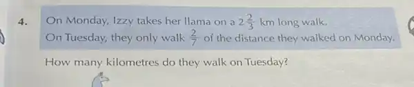 4.
n Monday, Izzy takes her llama on a 2(2)/(3) km long walk.
n Tuesday, they only walk (2)/(7) of the distance they walked on Monday.
How many kilometres do they walk on Tuesday?