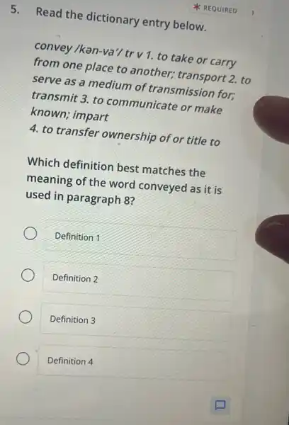 5. Read the dictionary entry below.
convey /ken-va'/trv 1. to take or carry
from one place to another; transport 2. to
serve as a medium of transmission for;
transmit 3. to communicate or make
known; impart
4. to transfer ownership of or title to
Which definition best matches the
meaning of the word conveyed as it is
used in paragraph 8?
Definition 1
Definition 2
Definition 3
Definition 4