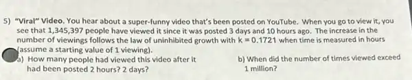 5) "Viral" Video. You hear about a super-funny video that's been posted on YouTube. When you go to view it you
see that 1,345 ,397 people have viewed it since it was posted 3 days and 10 hours ago. The increase in the
number of viewings follows the law of uninhibited growth with k=0.1721 when time is measured in hours
yassume a starting value of 1 viewing).
4) How many people had viewed this video after it
had been posted 2 hours? 2 days?
b) When did the number of times viewed exceed
1 million?