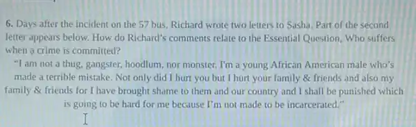 6. Days after the incident on the 57 bus, Richard wrote two letters to Sasha. Part of the second
letter appears below. How do Richard's comments relate to the Essential Question Who suffers
when a crime is committed?
"Tam not a thug, gangster, hoodlum, nor monster. I'm a young African American male who's
made a terrible mistake Not only did I hurt you but I hurt your family & friends and also my
family & friends for I have brought shame to them and our country and I shall be punished which
is going to be hard for me because I'm not made to be incarcerated."
I