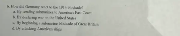 6. How did Germany react to the 1914 blockade?
a. By sending submarines to America's East Coast
b. By declaring war on the United States
c. By beginning a submarine blockade of Great Britain
d. By attacking American ships