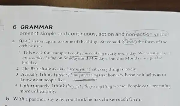 6 GRAM MAR
present simple and continuous , action and non-action verbs
a (19)) Listen again to some of the things Steve said (Circle) the form of the
verb he uses.
1. This week for example I cook / I'm cooking nearly every dav. We usually close
are usually closing on Sundays and Monda is, but this Monday is a public
holiday.
2 The British alu ays say / are saying that everything is lovely.
3 Actually,I think I prefer | I am preferring that honesty, because it helps us to
know what people like.
4 Unfortunately ,I think they get they're getting worse. People eat are eating
more unhealthily.
b With a partner, say why you think he has chosen each form.