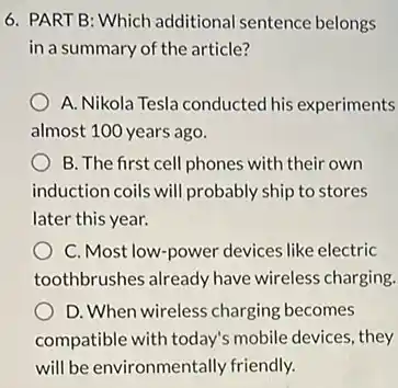 6. PART B: Which additional sentence belongs
in a summary of the article?
A. Nikola Tesla conducted his experiments
almost 100 years ago.
B. The first cell phones with their own
induction coils will probably ship to stores
later this year.
C. Most low-power devices like electric
toothbrushes already have wireless charging.
D. When wireless charging becomes
compatible with today's mobile devices, they
will be environmentally friendly.