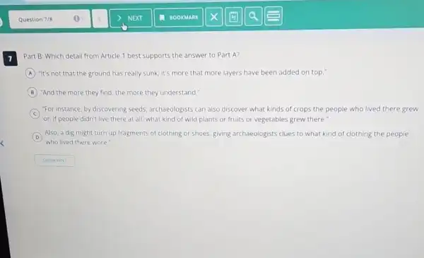 7 Part B: Which detail from Article 1 best supports the answer to Part A?
A "It's not that the ground has really sunk; it's more that more layers have been added on top."
B "And the more they find, the more they understand."
C
"For instance, by discovering seeds, archaeologists can also discover what kinds of crops the people who lived there grew
or, if people didn't live there at all what kind of wild plants or fruits or vegetables grew there."
D Also, a dig might turn up fragments of clothing or shoes, giving archaeologists clues to what kind of clothing the people
who lived there wore."