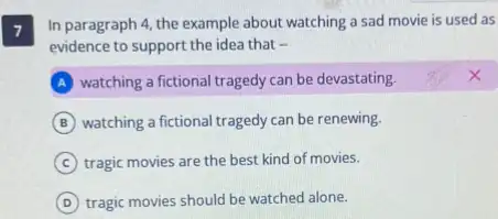 7
In paragraph 4, the example about watching a sad movie is used as
evidence to support the idea that -
A watching a fictional tragedy can be devastating.
B watching a fictional tragedy can be renewing.
C tragic movies are the best kind of movies.
D tragic movies should be watched alone.