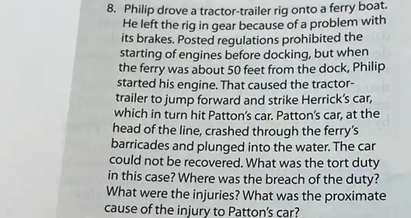 8. Philip drove a tractor-trailer rig onto a ferry boat.
He left the rig in gear because of a problem with
its brakes. Posted regulations prohibited the
starting of engines before docking, but when
the ferry was about 50 feet from the dock Philip
started his engine. That caused the tractor-
trailer to jump forward and strike Herrick's car,
which in turn hit Patton's car. Patton's car, at the
head of the line crashed through the ferry's
barricades and plunged I into the water. The car
could not be recovered. What was the tort duty
in this case? Where was the breach of the duty?
What were the injuries? What was the proximate
cause of the injury to Patton's car?