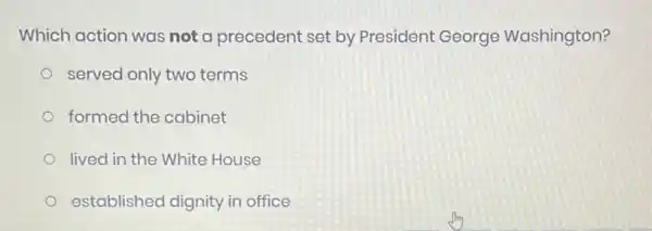 Which action was not a precedent set by President George Washington?
served only two terms
formed the cabinet
lived in the White House
established dignity in office