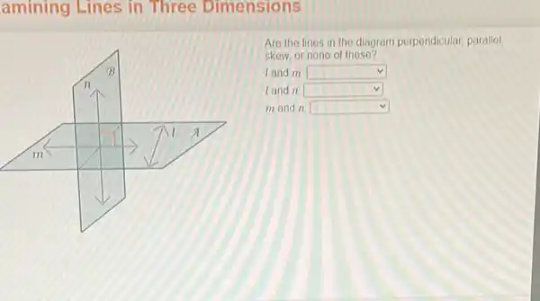 amining Lines in Three Dimensions
Are the lines in the diagram perpendicular parallel
skew, or none of these?
land m square 
land n square 
m and n square