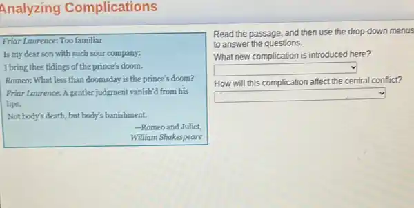 Analyzing Complicati ons
Friar Laurence: Too familiar
Is my dear son with such sour company:
I bring thee tidings of the prince's doom.
Romeo: What less than doomsday is the prince's doom?
Friar Laurence: A gentler judgment vanish'd from his
lips,
Not body's death, but body's banishment.
-Romeo and Juliet,
William Shakespeare
Read the passage, and then use the drop -down menus
to answer the questions.
What new complication is introduced here?
square 
How will this complication affect the central conflict?
square