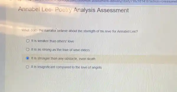 Annabel Lee - Poetry Analysis Assessment
What does the narrator believe about the strength of his love for Annabel Lee?
It is weaker than others' love
It is as strong as the love of wise elders
It is stronger than any obstacle, even death
It is insignificant compared to the love of angels