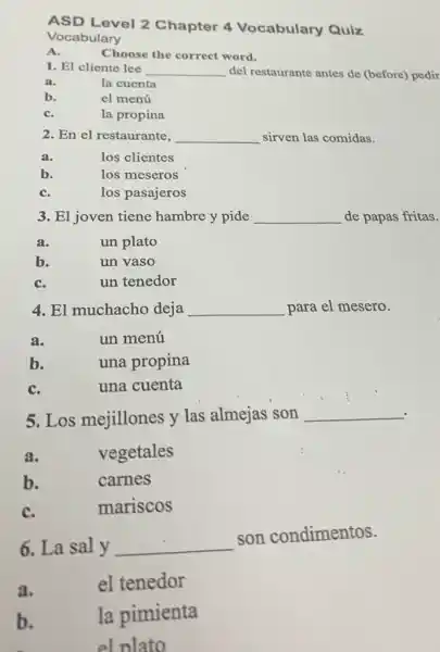 ASD Level 2 Chapter 4 Vocabulary Quiz
Vocabulary
A.
1. El cliente lee __ del restaurante antes de (before) pedir
a.
la cuenta
b.
el menú
C.
la propina
2. En el restaurante, __ sirven las comidas.
a.
los clientes
b.
los meseros
C.
los pasajeros
3. El joven tiene hambre y pide __ de papas fritas.
a.
un plato
b.
un vaso
C.
un tenedor
4. El muchacho deja __ para el mesero.
a.
un menú
b.
una propina
C.
una cuenta
5. Los mejillones y las almejas son __
a.
vegetales
b.
carnes
C.
mariscos
6. La sal y __
son condimentos.
a.
el tenedor
b.
la pimienta
el plato
Choose the correct word.