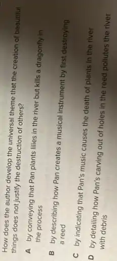 How does the author develop the universal theme that the creation of beautiful
things does not justify the destruction of others?
A by conveying that Pan plants lilies in the river but kills a dragonfly in
the process
B by describing how Pan creates a musical instrument by first destroying
a reed
C by indicating that Pan's music causes the death of plants in the river
D by detailing how Pan's carving out of holes in the reed pollutes the river
with debris