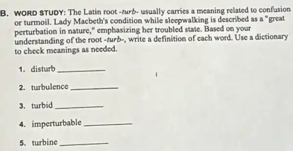 B. WORD STUDY: The Latin root-turb- usually carries a meaning related to confusion
or turmoil. Lady Macbeth's condition while sleepwalking is described as a "great
perturbation in nature,"emphasizing her troubled state. Based on your
understanding of the root -turb、, write a definition of each word. Use a dictionary
to check meanings as needed.
1. disturb __
2. turbulence __
3. turbid __
4. imperturbable __
5. turbine __