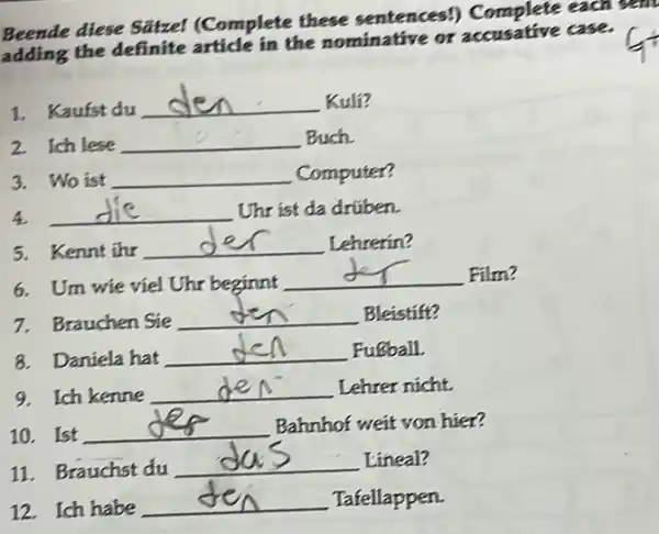 Beende diese Satzel (Complete these sentences!)Complete each sent
the definite article in the nominative or accusative case.
1. Kaufst du __ Kuli?
2 Ich lese __ Buch
3. Wo ist __ Computer?
4. __ Uhr ist da drüben.
5. Kennt ihr __ Lehrerin?
6. Um wie viel Uhr beginnt
__ Film?
7. Brauchen Sie __ Bleistift?
8. Daniela hat
__ Fusball.
9. Ich kenne
__ Lehrer nicht.
10. Ist
__ Bahnhof weit von hier?
11. Brauchst du
__ Lineal?
12. Ich habe
__ Tafellappen.