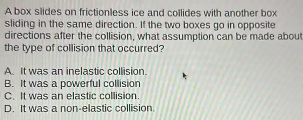 A box slides on frictionless ice and collides with another box
sliding in the same direction. If the two boxes go in opposite
directions after the collision, what assumption can be made about
the type of collision that occurred?
A. It was an inelastic collision.
B. It was a powerful collision
C. It was an elastic collision.
D. It was a non-elastic collision