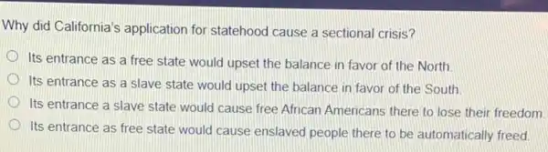 Why did California's application for statehood cause a sectional crisis?
Its entrance as a free state would upset the balance in favor of the North.
Its entrance as a slave state would upset the balance in favor of the South
Its entrance a slave state would cause free African Americans there to lose their freedom.
Its entrance as free state would cause enslaved people there to be automatically freed.