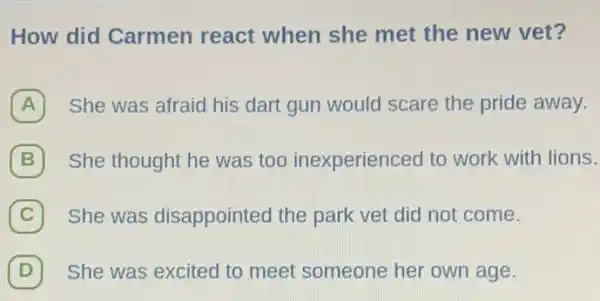 How did Carmen react when she met the new vet?
A She was afraid his dart gun would scare the pride away.
B She thought he was too inexperienced to work with lions.
(C) She was disappointed the park vet did not come. C
(D) She was excited to meet someone her own age. D