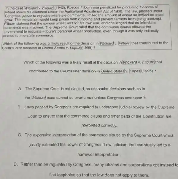 In the case Wickard v. Filburn(1942), Roscoe Filburn was penalized for producing 12 acres of
wheat above his allotment under the Agricultural Adjustment Act of 1938. The law, justified under
Congress' power to regulate interstate commerce, limited the amount of wheat an individual could
grow. This regulation would keep prices from dropping and prevent farmers from going bankrupt.
Filburn claimed that the excess wheat was for his own use, and challenged that no interstate
commerce was involved. The Supreme Court ruled that the commerce clause allowed the
government to regulate Filburn's personal wheat production, even though it was only indirectly
related to interstate commerce.
Which of the following was a likely result of the decision in Wickard v. Filburn that contributed to the
Court's later decision in United States'v. Lopez (1995)?
Which of the following was a likely result of the decision in square  v.	that
contributed to the Court's later decision in square  v Lopez (1995)?
A. The Supreme Court is not elected, so unpopular decisions such as in
the Wickard case cannot be overturned unless Congress acts upon it.
B. Laws passed by Congress are required to undergone judicial review by the Supreme
Court to ensure that the commerce clause and other parts of the Constitution are
interpreted correctly.
C. The expansive interpretation of the commerce clause by the Supreme Court which
greatly extended the power of Congress drew criticism that eventually led to a
narrower interpretation.
D. Rather than be regulated by Congress, many citizens and corporations opt instead to
find loopholes so that the law does not apply to them.