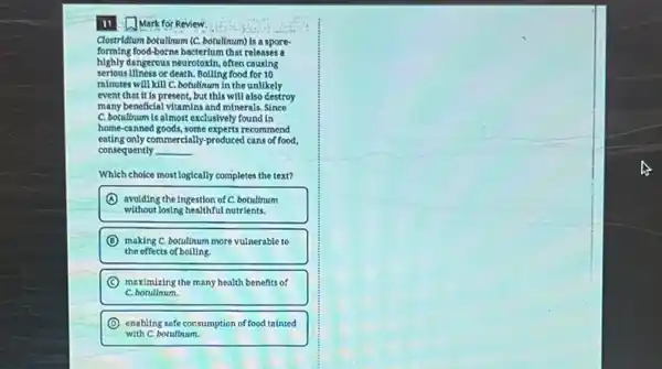 Clostridium botullium (C. botullyum)is a spore-
forming food-borne bacterium that releases a
highly dangerous neurotoxin, often causing
serious illness or death.Boilling food for 10
minutes will kill C.botulinum in the unllikely
event that it is present, but this will also destroy
many beneficial vitamins and minerals. Since
C. botullnum is almost exclusively found in
home-canned goods, some experts recommend
eating only commercially-produced cans of food,
consequently __
Which choice most logically complete the text?
(A) avoiding the Ingestion of C.botultnum
without losing healthful nutrients.
D making C. botullnum more vulnerable to
the effects of bolling.
C maximizing the many health benefits of
c botullnum.
D
with C.botultnum.
enabling safe consumption of food tainted