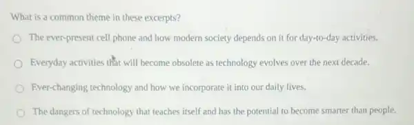 What is a common theme in these excerpts?
The ever-present cell phone and how modern society depends on it for day-to-day activities.
Everyday activities that will become obsolete as technology evolves over the next decade.
Ever-changing technology and how we incorporate it into our daily lives.
The dangers of technology that teaches itself and has the potential to become smarter than people.