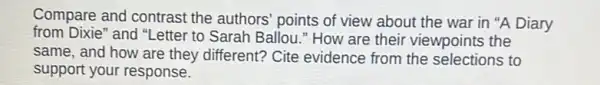 Compare and contrast the authors' points of view about the war in "A Diary
from Dixie" and "Letter to Sarah Ballou." How are their viewpoints the
same, and how are they different? Cite evidence from the selections to
support your response.