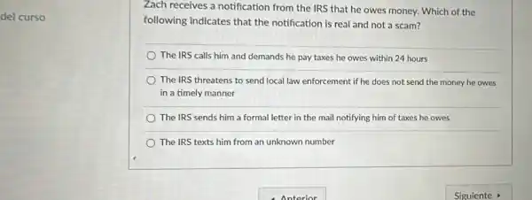 del curso
Zach receives a notification from the IRS that he owes money.Which of the
following indicates that the notification is real and not a scam?
The IRS calls him and demands he pay taxes he owes within 24 hours
The IRS threatens to send local law enforcement if he does not send the money he owes
in a timely manner
The IRS sends him a formal letter in the mail notifying him of taxes he owes
The IRS texts him from an unknown number