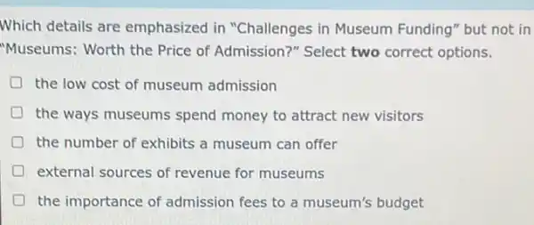 Which details are emphasized in "Challenges in Museum Funding" but not in
"Museums: Worth the Price of Admission?Select two correct options.
the low cost of museum admission
the ways museums spend money to attract new visitors
the number of exhibits a museum can offer
D external sources of revenue for museums
the importance of admission fees to a museum's budget