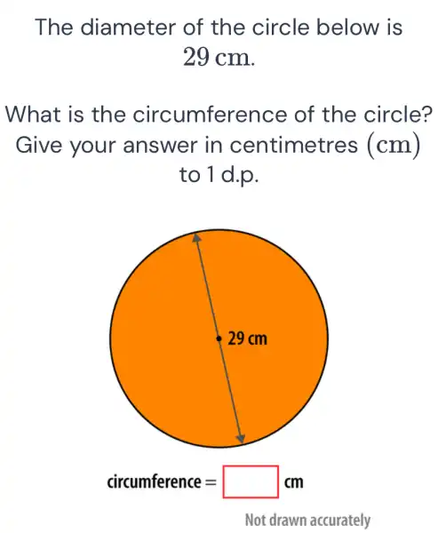 The diameter ' of the circle below is
29 cm.
What is the circumference of the circle?
Give your answer in centimetres (cm)
to 1 d.p.
circumference=square cm
Not drawn accurately