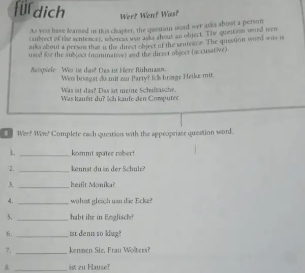 dich
Wer? Wen? Was?
As you have learned in this chapter, the question word wer asks about a person
(subject of the sentence)whereas was asks about an object. The question word wen
asks about a person that is the direct object of the sentence. The question word was is
used for the subject (nominative) and the direct object (accusative).
Beispiele: Wer ist das?Das ist Herr Rúhmann.
Wen bringst du mit zur Party? Ich bringe Heike mit.
Was ist das? Das ist meine Schultasche.
Was kaufst du? Ich kaufe den Computer.
B Wer? Wen? Complete each question with the appropriate question word.
1. __ kommt spǎter rüber?
2. __ kennst du in der Schule?
3. __ heiBt Monika?
4. __ wohnt gleich um die Ecke?
5. __ habt ihr in Englisch?
6. __ ist denn so klug?
7. __ kennen Sie, Frau Wolters?
8 __ ist zu Hause?