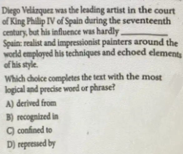 Diego Velázquez was the leading artist in the court
of King Philip TV of Spain during the seventeenth
century, but his influence was hardly __
Spain: realist and impressionist painters around the
world employed his techniques and echoed elements
of his style.
Which choice completes the text with the most
logical and precise word or phrase?
A) derived from
B) recognized in
C) confined to
D) repressed by