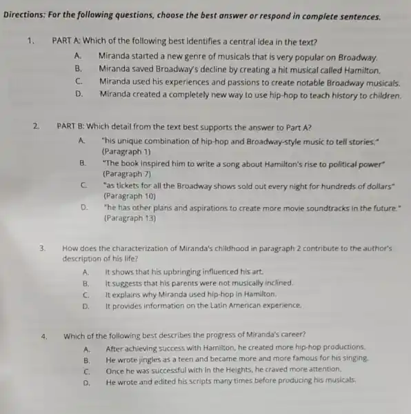 Directions: For the following questions, choose the best answer or respond in complete sentences.
1. PART A: Which of the following best identifies a central idea in the text?
A. Miranda started a new genre of musicals that is very popular on Broadway.
B. Miranda saved Broadway's decline by creating a hit musical called Hamilton.
C. Miranda used his experiences and passions to create notable Broadway musicals.
D. Miranda created a completely new way to use hip-hop to teach history to children.
2.
PART B: Which detail from the text best supports the answer to Part A?
A. "his unique combination of hip-hop and Broadway-style music to tell stories."
(Paragraph 1)
B. "The book inspired him to write a song about Hamilton's rise to political power"
(Paragraph 7)
C.
"as tickets for all the Broadway shows sold out every night for hundreds of dollars"
(Paragraph 10)
D. "he has other plans and aspirations to create more movie soundtracks in the future."
(Paragraph 13)
How does the characterization of Miranda's childhood in paragraph 2 contribute to the author's
description of his life?
A. It shows that his upbringing influenced his art.
B. It suggests that his parents were not musically inclined.
C. It explains why Miranda used hip-hop in Hamilton.
D. It provides information on the Latin American experience.
4. Which of the following best describes the progress of Miranda's career?
A. After achieving success with Hamilton, he created more hip-hop productions.
B. He wrote jingles as a teen and became more and more famous for his singing.
C. Once he was successful with In the Heights, he craved more attention.
D. He wrote and edited his scripts many times before producing his musicals.