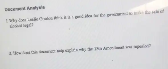 Document Analysls
1 Why does Leslie Gordon think it is a good idea for the government to make the sale of
alcohol legal?
2. How does this document help explain why the 18th Amendment was repealed?