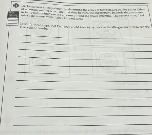 Dr. Jones runs an experiment to determine the effect of temperature on the eating habits
interperature increase the amount of food the snails consume. The second time food
in tentain snail species.The first time he runs the experiment, he finds that increases
intake decreases with higher temperatures.
Identify three steps that Dr. Jones could take to try resolve the disagreement between the
two sets of results.
__