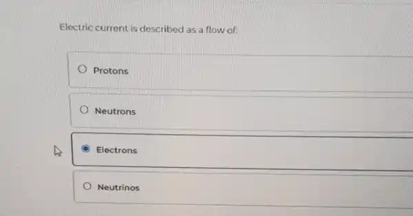 Electric current is described as a flow of:
Protons
Neutrons
C Electrons
Neutrinos