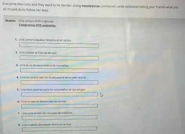 Everyone likes Lina and they want to be like her. Using nosotros/as commands, write sentences telling your friends what you
all should do to follow her lead.
Modelo Lina compra DVD originales.
Compremos DVD originales.
1. Lina con zapatos italianos en el centro. compra
square 
2. Lina conoce la historia del jazz
square 
3. Linase vade vacaciones a las montañas.
square 
4. Lina se corta el pelo en la peluqueria de la calle Central.
square 
5. Lina hace pasteles para los cumpleaños de sus amigas.
square 
6. Lina no sale de fiesta todas las noches
square 
7. Lina corre al lado del rio todas las mañanas.
square 
8. Lina no gasta demasiado dinero en la ropa.
square
