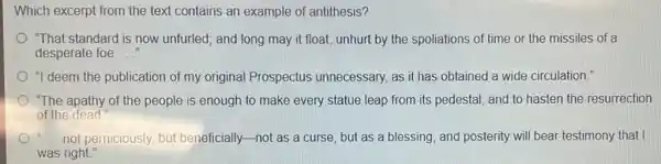 Which excerpt from the text contains an example of antithesis?
"That standard is now unfurled; and long may it float, unhurt by the spoliations of time or the missiles of a
desperate foe __
"I deem the publication of my original Prospectus unnecessary, as it has obtained a wide circulation."
"The apathy of the people is enough to make every statue leap from its pedestal, and to hasten the resurrection
of the dead"
a not perniciously, but beneficially-not as a curse, but as a blessing; and posterity will bear testimony that I
was right."